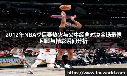 2012年NBA季后赛热火与公牛经典对决全场录像回顾与精彩瞬间分析