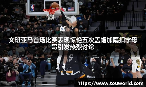 文班亚马首场比赛表现惊艳五次盖帽加隔扣字母哥引发热烈讨论