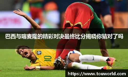 巴西与喀麦隆的精彩对决最终比分揭晓你猜对了吗